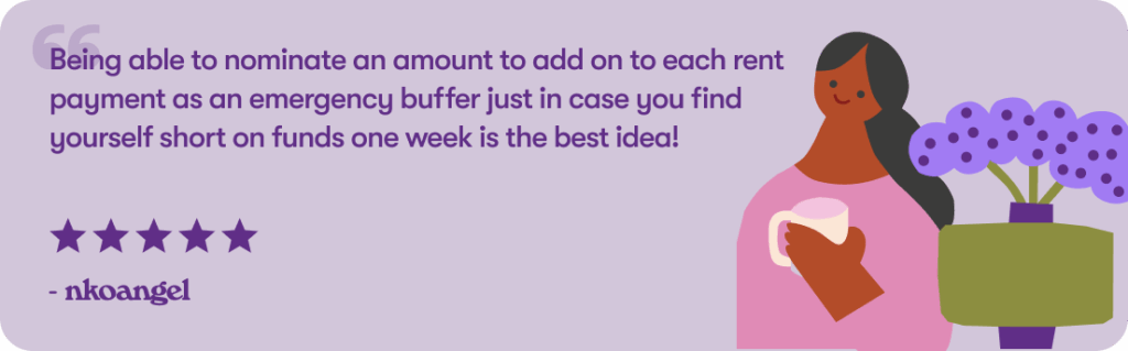 Being able to nominate an amount to add on to each rent payment as an emergency buffer just in case you find yourself short on funds one week is the best idea!